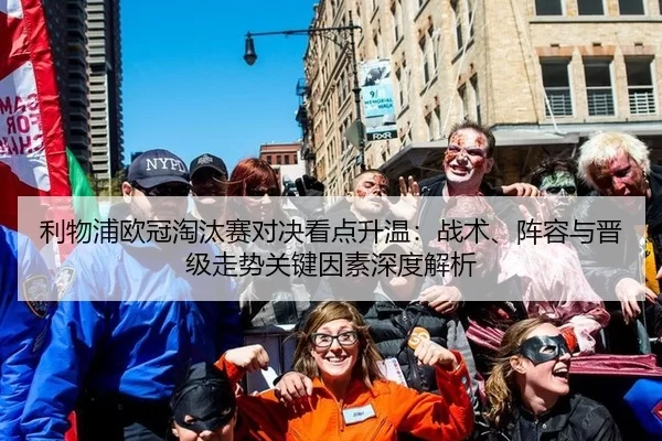 利物浦欧冠淘汰赛对决看点升温：战术、阵容与晋级走势关键因素深度解析